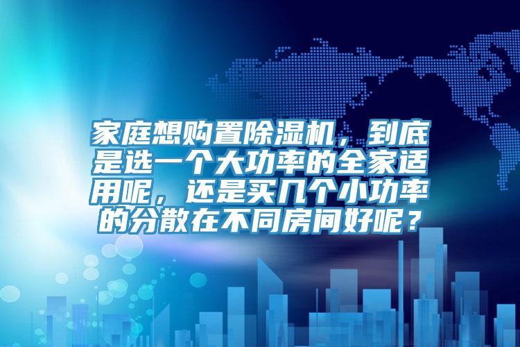 家庭想購置除濕機，到底是選一個大功率的全家適用呢，還是買幾個小功率的分散在不同房間好呢？